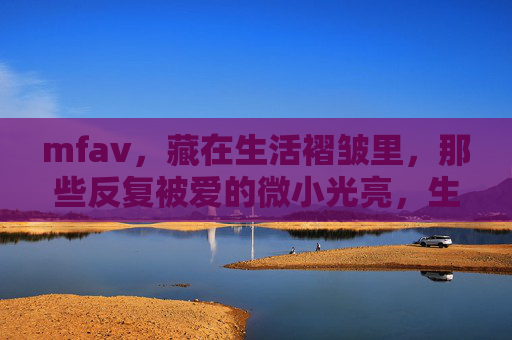 mfav,藏在生活褶皱里,那些反复被爱的微小光亮,生活褶皱里,反复被爱的微小光亮 mfav,藏在生活褶皱里,那些反复被爱的微小光亮,生活褶皱里,反复被爱的微小光亮