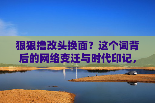 狠狠撸改头换面？这个词背后的网络变迁与时代印记，狠狠撸改头换面，网络变迁与时代印记