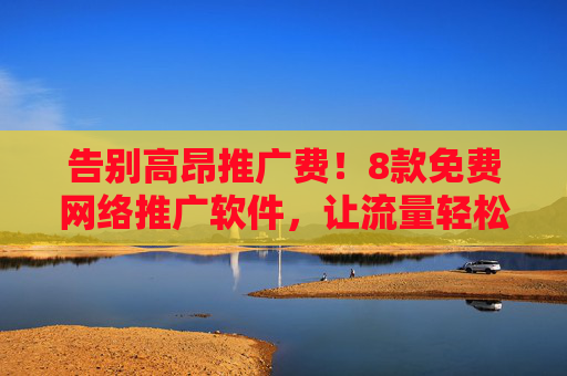 告别高昂推广费！8款免费网络推广软件，让流量轻松翻倍，告别高昂推广费！8款免费网络推广软件，让流量轻松翻倍