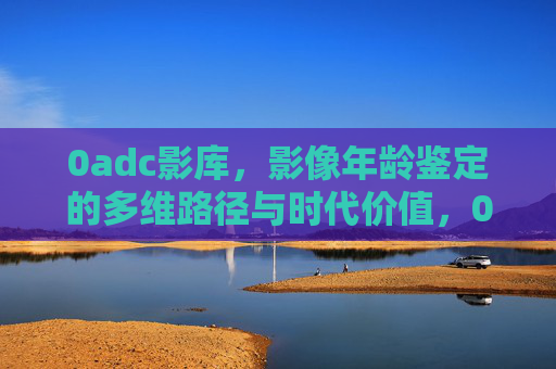 0adc影库,影像年龄鉴定的多维路径与时代价值,0adc影库,影像年龄鉴定的多维路径与时代价值 0adc影库,影像年龄鉴定的多维路径与时代价值,0adc影库,影像年龄鉴定的多维路径与时代价值