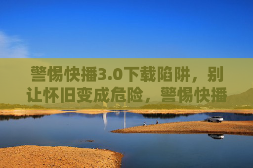 警惕快播3.0下载陷阱，别让怀旧变成危险，警惕快播3.0下载陷阱，怀旧莫陷危险