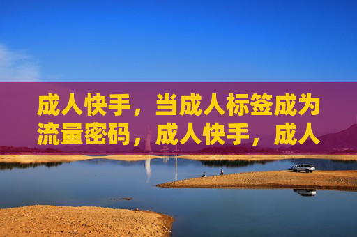 成人快手,当成人标签成为流量密码,成人快手,成人标签的流量密码 成人快手,当成人标签成为流量密码,成人快手,成人标签的流量密码