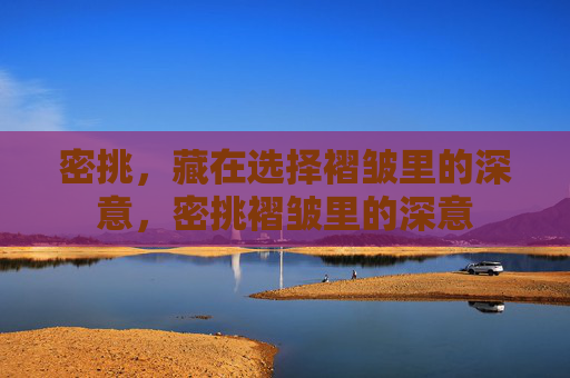密挑,藏在选择褶皱里的深意,密挑褶皱里的深意 密挑,藏在选择褶皱里的深意,密挑褶皱里的深意