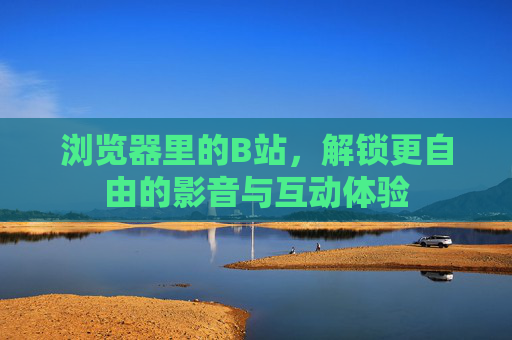 浏览器里的B站,解锁更自由的影音与互动体验 浏览器里的B站,解锁更自由的影音与互动体验