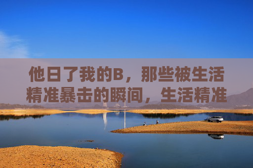 他日了我的B,那些被生活精准暴击的瞬间,生活精准暴击,他日了我的B的瞬间 他日了我的B,那些被生活精准暴击的瞬间,生活精准暴击,他日了我的B的瞬间