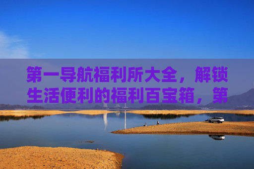 第一导航福利所大全，解锁生活便利的福利百宝箱，第一导航福利所，解锁生活便利的百宝箱