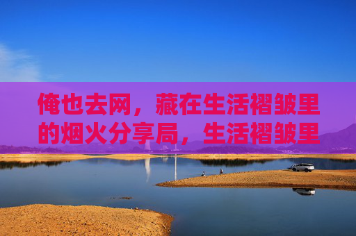 俺也去网,藏在生活褶皱里的烟火分享局,生活褶皱里的烟火分享局 俺也去网,藏在生活褶皱里的烟火分享局,生活褶皱里的烟火分享局
