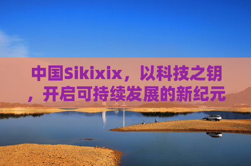 中国Sikixix，以科技之钥，开启可持续发展的新纪元，中国Sikixix，以科技之钥开启可持续发展新纪元
