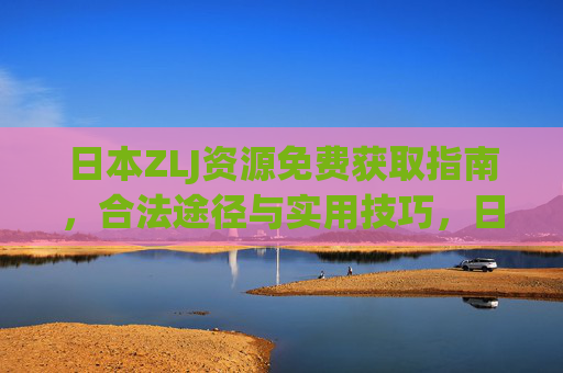 日本ZLJ资源免费获取指南,合法途径与实用技巧,日本ZLJ资源免费获取指南,合法途径与实用技巧 日本ZLJ资源免费获取指南,合法途径与实用技巧,日本ZLJ资源免费获取指南,合法途径与实用技巧