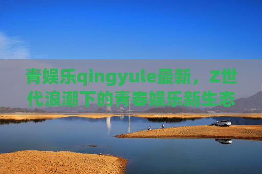 青娱乐qingyule最新,Z世代浪潮下的青春娱乐新生态,青娱乐,Z世代浪潮下的青春娱乐新生态 青娱乐qingyule最新,Z世代浪潮下的青春娱乐新生态,青娱乐,Z世代浪潮下的青春娱乐新生态
