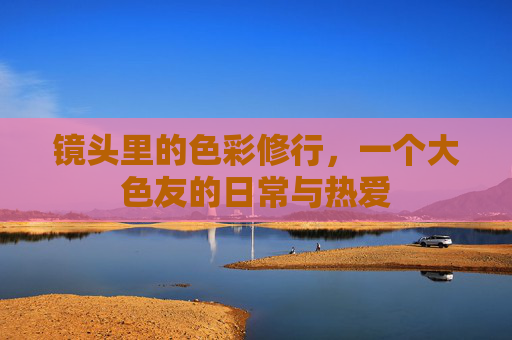 镜头里的色彩修行，一个大色友的日常与热爱