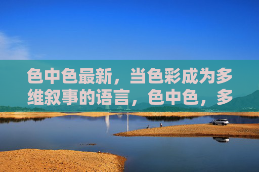 色中色最新,当色彩成为多维叙事的语言,色中色,多维叙事的色彩语言 色中色最新,当色彩成为多维叙事的语言,色中色,多维叙事的色彩语言