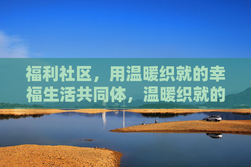 福利社区,用温暖织就的幸福生活共同体,温暖织就的幸福共同体 福利社区,用温暖织就的幸福生活共同体,温暖织就的幸福共同体