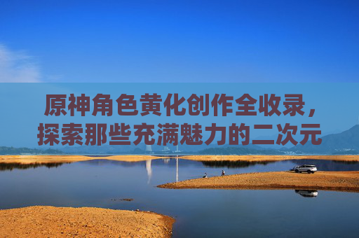 原神角色黄化创作全收录,探索那些充满魅力的二次元风格网站,原神角色黄化创作全收录,二次元魅力网站探索 原神角色黄化创作全收录,探索那些充满魅力的二次元风格网站,原神角色黄化创作全收录,二次元魅力网站探索