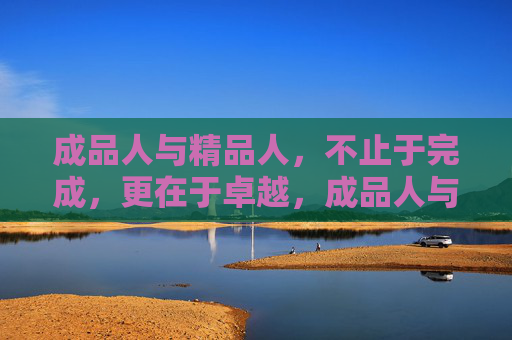 成品人与精品人,不止于完成,更在于卓越,成品人与精品人,完成之上,卓越之选 成品人与精品人,不止于完成,更在于卓越,成品人与精品人,完成之上,卓越之选