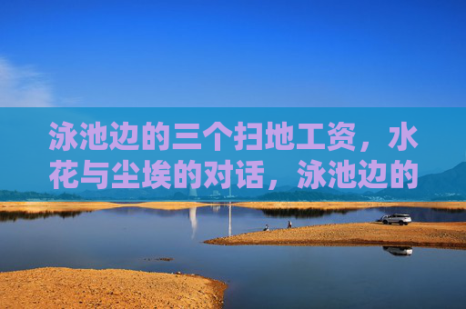 泳池边的三个扫地工资,水花与尘埃的对话,泳池边的扫地工,水花与尘埃对话 泳池边的三个扫地工资,水花与尘埃的对话,泳池边的扫地工,水花与尘埃对话