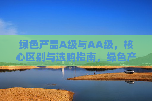 绿色产品A级与AA级,核心区别与选购指南,绿色产品A级与AA级,核心区别与选购指南 绿色产品A级与AA级,核心区别与选购指南,绿色产品A级与AA级,核心区别与选购指南
