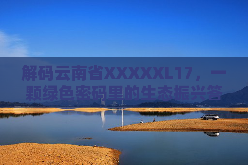 解码云南省XXXXXL17,一颗绿色密码里的生态振兴答卷,解码云南XXXXXL17,绿色密码里的生态振兴答卷 解码云南省XXXXXL17,一颗绿色密码里的生态振兴答卷,解码云南XXXXXL17,绿色密码里的生态振兴答卷