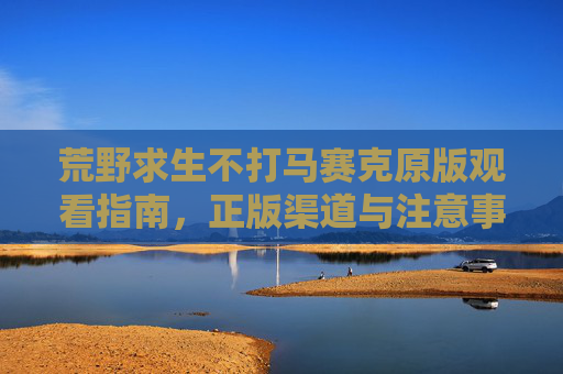 荒野求生不打马赛克原版观看指南，正版渠道与注意事项，荒野求生不打马赛克原版观看指南，正版渠道与注意事项