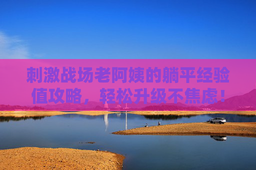 刺激战场老阿姨的躺平经验值攻略,轻松升级不焦虑!刺激战场老阿姨躺平经验值攻略,轻松升级不焦虑 刺激战场老阿姨的躺平经验值攻略,轻松升级不焦虑!刺激战场老阿姨躺平经验值攻略,轻松升级不焦虑