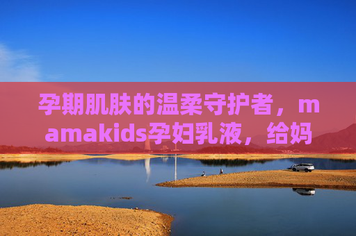 孕期肌肤的温柔守护者，mamakids孕妇乳液，给妈妈和宝宝的双重安心，mamakids孕妇乳液，孕期温柔守护，妈妈宝宝双重安心