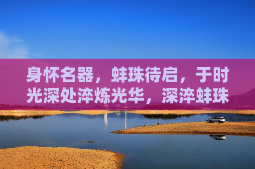 身怀名器,蚌珠待启,于时光深处淬炼光华,深淬蚌珠待启华 身怀名器,蚌珠待启,于时光深处淬炼光华,深淬蚌珠待启华