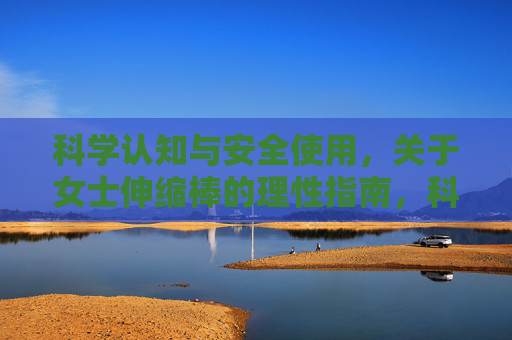 科学认知与安全使用,关于女士伸缩棒的理性指南,科学认知与安全使用,女士伸缩棒理性指南 科学认知与安全使用,关于女士伸缩棒的理性指南,科学认知与安全使用,女士伸缩棒理性指南