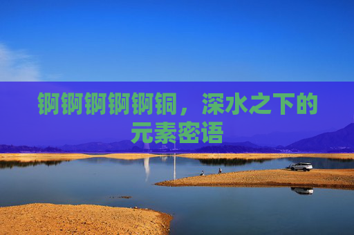 锕锕锕锕锕铜,深水之下的元素密语 锕锕锕锕锕铜,深水之下的元素密语
