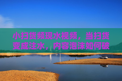 小扫货频现水视频，当扫货变成注水，内容泡沫如何破？扫货频现水视频，内容泡沫如何破？