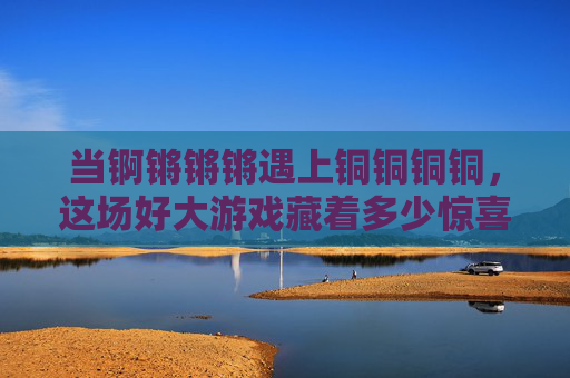 当锕锵锵锵遇上铜铜铜铜,这场好大游戏藏着多少惊喜?锕锵遇上铜铜,大游戏惊喜藏 当锕锵锵锵遇上铜铜铜铜,这场好大游戏藏着多少惊喜?锕锵遇上铜铜,大游戏惊喜藏