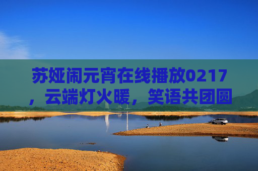 苏娅闹元宵在线播放0217,云端灯火暖,笑语共团圆,苏娅云端闹元宵,灯火暖团圆 苏娅闹元宵在线播放0217,云端灯火暖,笑语共团圆,苏娅云端闹元宵,灯火暖团圆