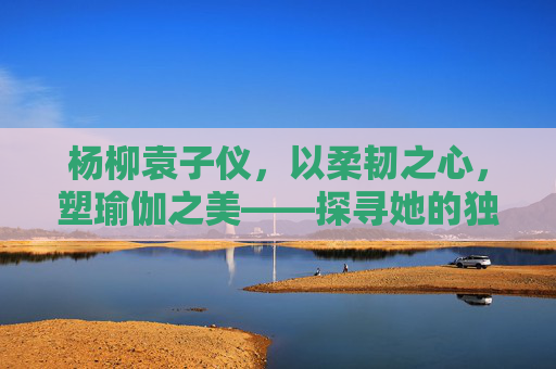 杨柳袁子仪,以柔韧之心,塑瑜伽之美——探寻她的独特课程风格,杨柳袁子仪,以柔韧之心,塑瑜伽之美的独特课程 杨柳袁子仪,以柔韧之心,塑瑜伽之美——探寻她的独特课程风格,杨柳袁子仪,以柔韧之心,塑瑜伽之美的独特课程