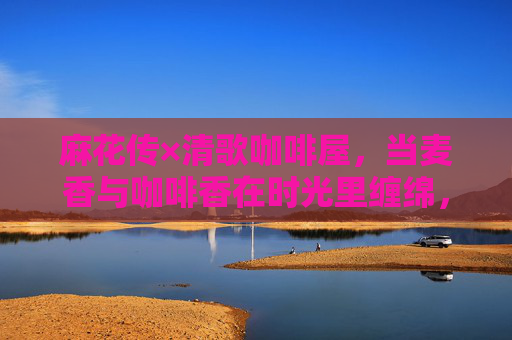 麻花传×清歌咖啡屋,当麦香与咖啡香在时光里缠绵,麻花传与清歌咖啡屋,麦香咖啡香的时光缠绵 麻花传×清歌咖啡屋,当麦香与咖啡香在时光里缠绵,麻花传与清歌咖啡屋,麦香咖啡香的时光缠绵