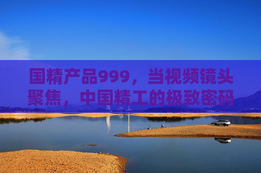国精产品999,当视频镜头聚焦,中国精工的极致密码被看见,镜头聚焦国精999,中国精工的极致密码 国精产品999,当视频镜头聚焦,中国精工的极致密码被看见,镜头聚焦国精999,中国精工的极致密码