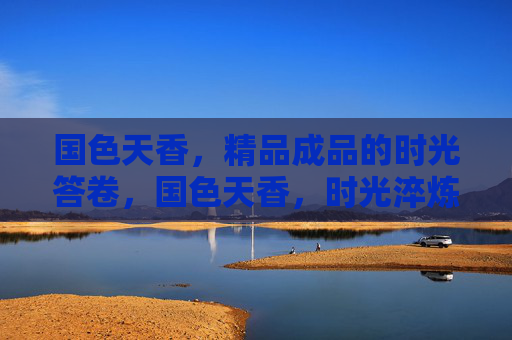 国色天香,精品成品的时光答卷,国色天香,时光淬炼的精品答卷 国色天香,精品成品的时光答卷,国色天香,时光淬炼的精品答卷
