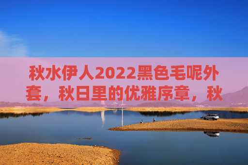 秋水伊人2022黑色毛呢外套，秋日里的优雅序章，秋水伊人2022黑色毛呢外套，秋日优雅序章