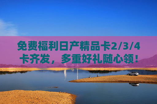 免费福利日产精品卡2/3/4卡齐发，多重好礼随心领！免费福利！日产精品卡2/3/4卡齐发，多重好礼随心领