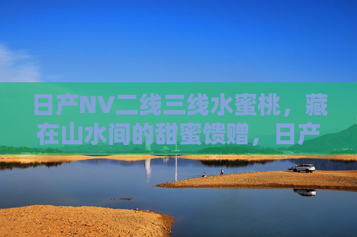 日产NV二线三线水蜜桃,藏在山水间的甜蜜馈赠,日产NV水蜜桃,藏在山水间的甜蜜馈赠 日产NV二线三线水蜜桃,藏在山水间的甜蜜馈赠,日产NV水蜜桃,藏在山水间的甜蜜馈赠