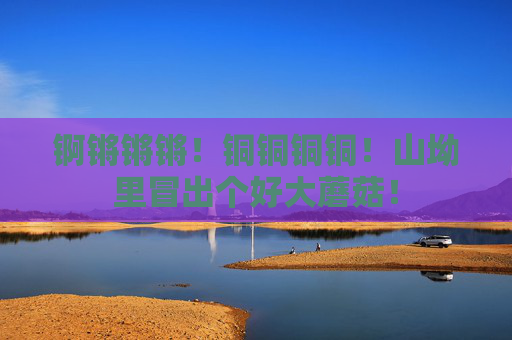锕锵锵锵！铜铜铜铜！山坳里冒出个好大蘑菇！