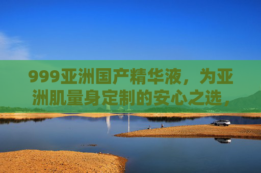 999亚洲国产精华液，为亚洲肌量身定制的安心之选，国货护肤新标杆，999亚洲国产精华液，亚洲肌定制，国货护肤新标杆