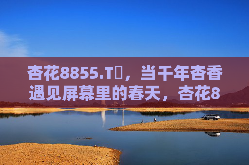 杏花8855.Tᴠ，当千年杏香遇见屏幕里的春天，杏花8855.Tᴠ，千年杏香遇见屏幕里的春天