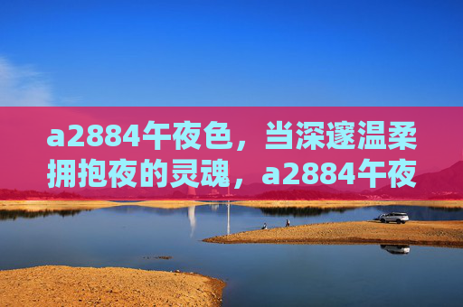 a2884午夜色,当深邃温柔拥抱夜的灵魂,a2884午夜色,深邃温柔的夜之魂 a2884午夜色,当深邃温柔拥抱夜的灵魂,a2884午夜色,深邃温柔的夜之魂