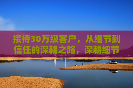 接待30万级客户,从细节到信任的深耕之路,深耕细节赢信任,30万级客户接待之路 接待30万级客户,从细节到信任的深耕之路,深耕细节赢信任,30万级客户接待之路