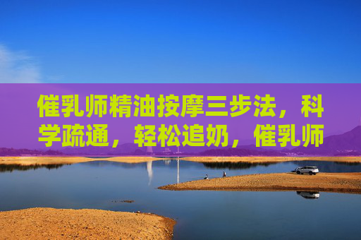催乳师精油按摩三步法，科学疏通，轻松追奶，催乳师精油按摩三步法，科学疏通轻松追奶
