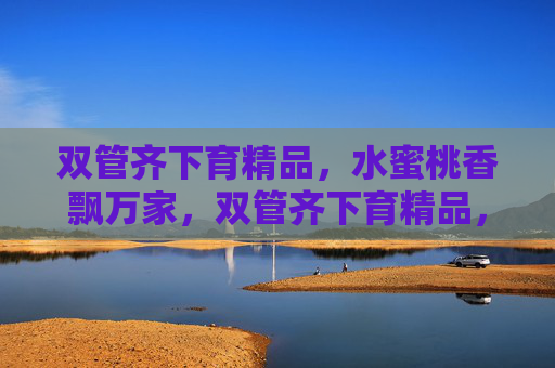 双管齐下育精品，水蜜桃香飘万家，双管齐下育精品，水蜜桃香飘万家
