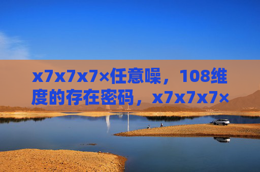 x7x7x7×任意噪,108维度的存在密码,x7x7x7×任意噪,108维存在密码 x7x7x7×任意噪,108维度的存在密码,x7x7x7×任意噪,108维存在密码