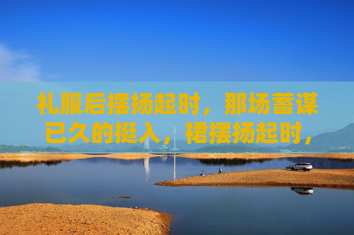 礼服后摆扬起时，那场蓄谋已久的挺入，裙摆扬起时，蓄谋已久的挺入