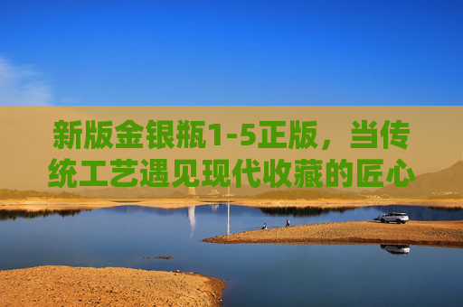 新版金银瓶1-5正版,当传统工艺遇见现代收藏的匠心之选,传统工艺遇见现代收藏,新版金银瓶1-5正版匠心之选 新版金银瓶1-5正版,当传统工艺遇见现代收藏的匠心之选,传统工艺遇见现代收藏,新版金银瓶1-5正版匠心之选