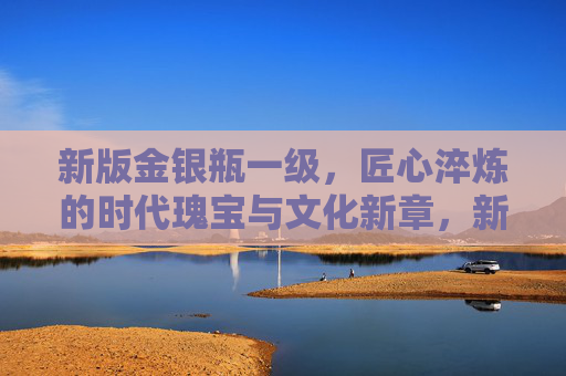 新版金银瓶一级，匠心淬炼的时代瑰宝与文化新章，新版金银瓶一级，匠心淬炼的时代瑰宝与文化新章