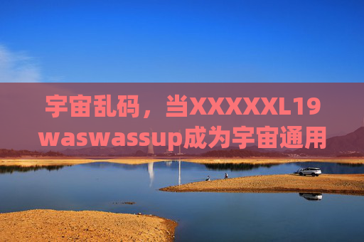 宇宙乱码,当XXXXXL19waswassup成为宇宙通用语,宇宙乱码,XXXXXL19waswassup成宇宙通用语 宇宙乱码,当XXXXXL19waswassup成为宇宙通用语,宇宙乱码,XXXXXL19waswassup成宇宙通用语